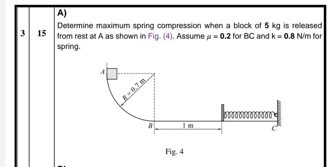 A)
Determine maximum spring compression when a block of 5 kg is released
from rest at A as shown in Fig. (4). Assume u = 0.2 for BC and k = 0.8 N/m for
spring.
15
A
R = 0.7 m
0000000000000
В
1 m
Fig. 4
3.
