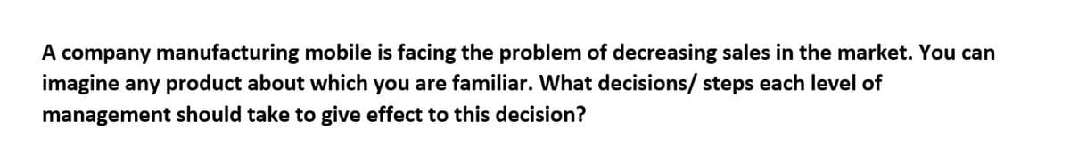 A company manufacturing mobile is facing the problem of decreasing sales in the market. You can
imagine any product about which you are familiar. What decisions/ steps each level of
management should take to give effect to this decision?