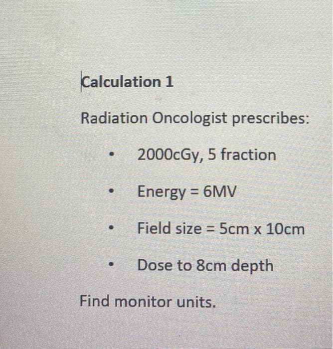 Calculation 1
Radiation Oncologist prescribes:
2000cGy, 5 fraction
Energy = 6MV
Field size 5cm x 10cm
Dose to 8cm depth
Find monitor units.
