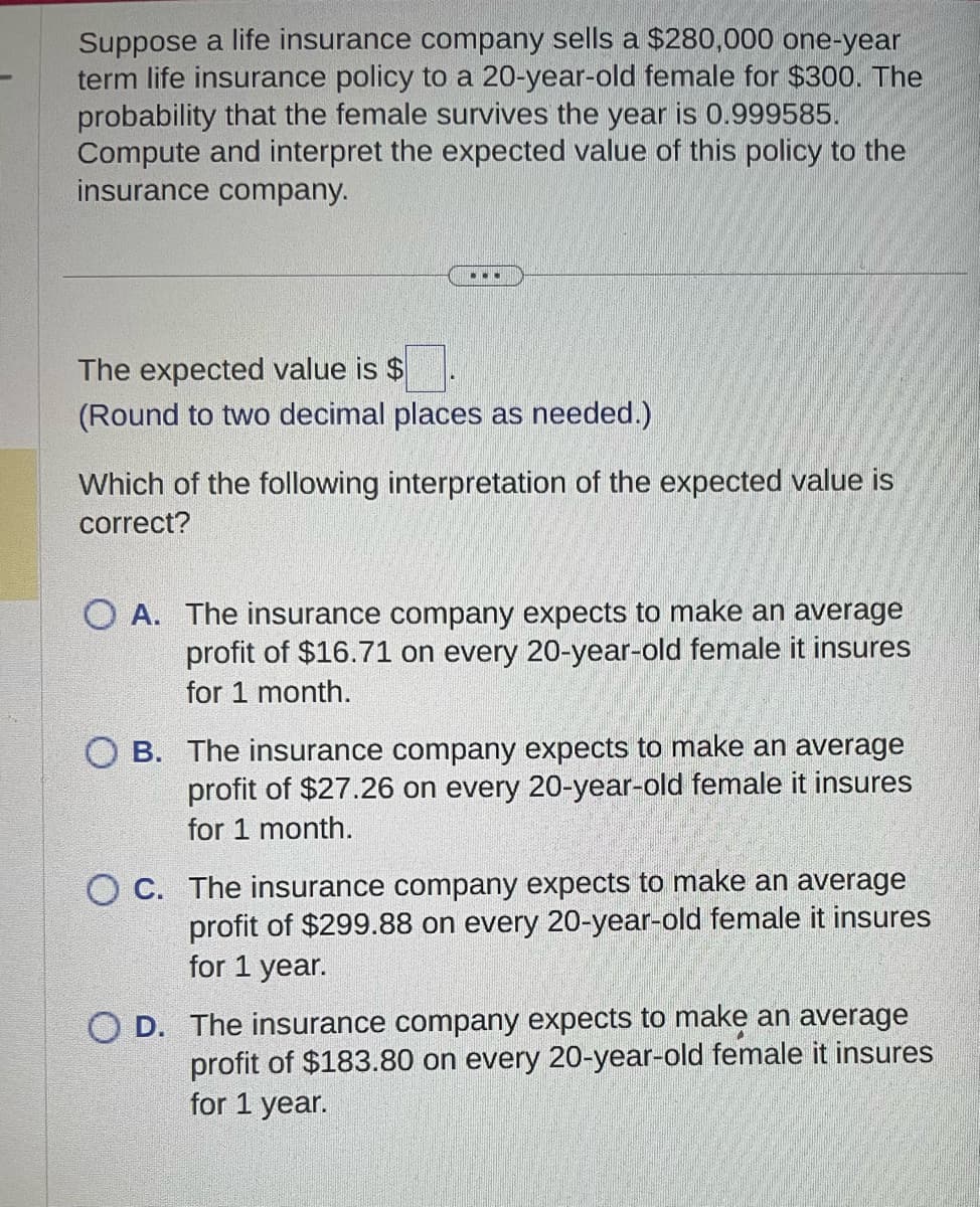 Suppose a life insurance company sells a $280,000 one-year
term life insurance policy to a 20-year-old female for $300. The
probability that the female survives the year is 0.999585.
Compute and interpret the expected value of this policy to the
insurance company.
...
The expected value is $
(Round to two decimal places as needed.)
Which of the following interpretation of the expected value is
correct?
O A. The insurance company expects to make an average
profit of $16.71 on every 20-year-old female it insures
for 1 month.
OB. The insurance company expects to make an average
profit of $27.26 on every 20-year-old female it insures
for 1 month.
OC. The insurance company expects to make an average
profit of $299.88 on every 20-year-old female it insures
for 1 year.
D. The insurance company expects to make an average
profit of $183.80 on every 20-year-old female it insures
for 1 year.