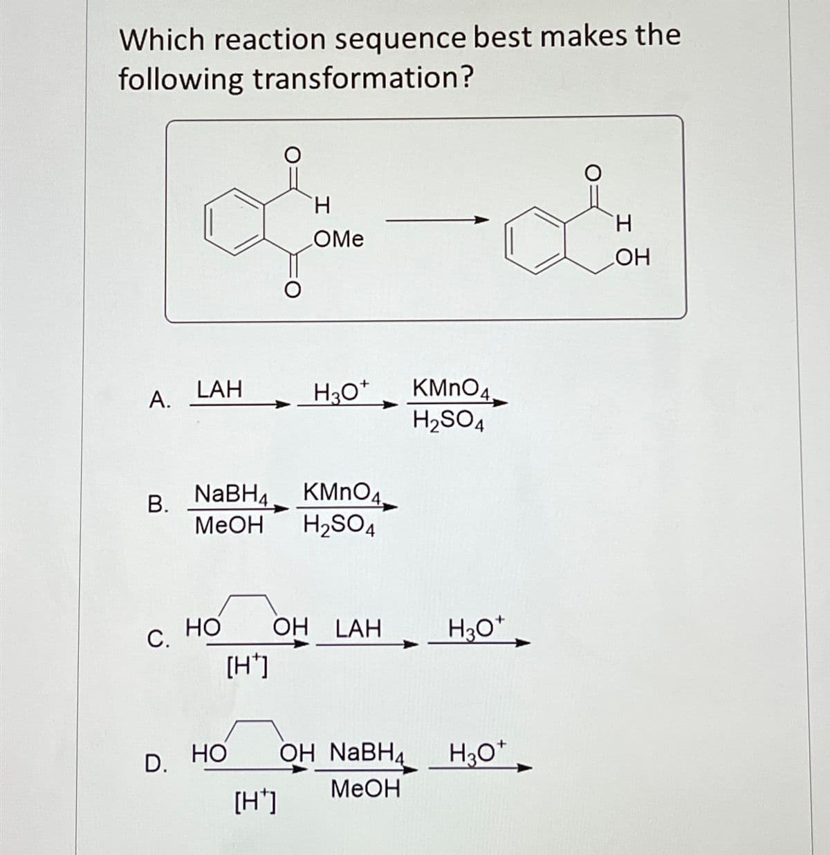 Which reaction sequence best makes the
following transformation?
H
H
OMe
OH
LAH
A.
H3O+
KMnO4
H2SO4
B.
NaBH4 KMnO4
MeOH
H2SO4
C.
HO OH LAH
H3O+
[H+]
D.
HO OH NaBH4
H3O+
MeOH
[H]