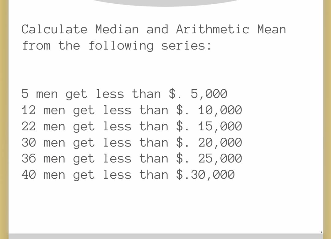 Calculate Median and Arithmetic Mean
from the following series:
5 men get less than $. 5,000
12 men get less than $. 10,000
22 men get less than $. 15,000
30 men get less than $. 20,000
36 men get less than $. 25,000
40 men get less than $.30,000
