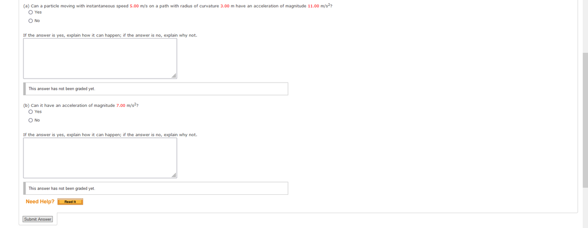 (a) Can a particle moving with instantaneous speed 5.00 m/s on a path with radius of curvature 3.00 m have an acceleration of magnitude 11.00 m/s²?
O Yes
O No
If the answer is yes, explain how it can happen; if the answer is no, explain why not.
This answer has not been graded yet.
(b) Can it have an acceleration of magnitude 7.00 m/s²?
O Yes
O No
If the answer is yes, explain how it can happen; if the answer is no, explain why not.
This answer has not been graded yet.
Need Help?
Submit Answer
Read It