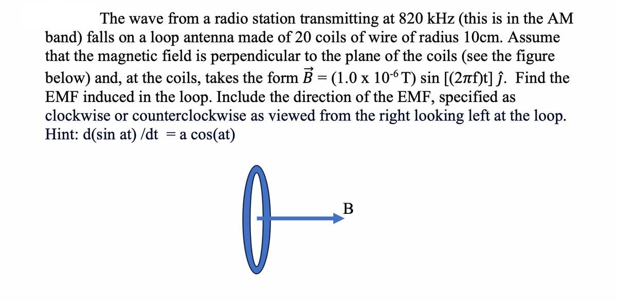 The wave from a radio station transmitting at 820 kHz (this is in the AM
band) falls on a loop antenna made of 20 coils of wire of radius 10cm. Assume
that the magnetic field is perpendicular to the plane of the coils (see the figure
below) and, at the coils, takes the form B = (1.0 x 10-6T) sin [(27f)t] ĵ. Find the
EMF induced in the loop. Include the direction of the EMF, specified as
clockwise or counterclockwise as viewed from the right looking left at the loop.
Hint: d(sin at)/dt = a cos(at)
0
B