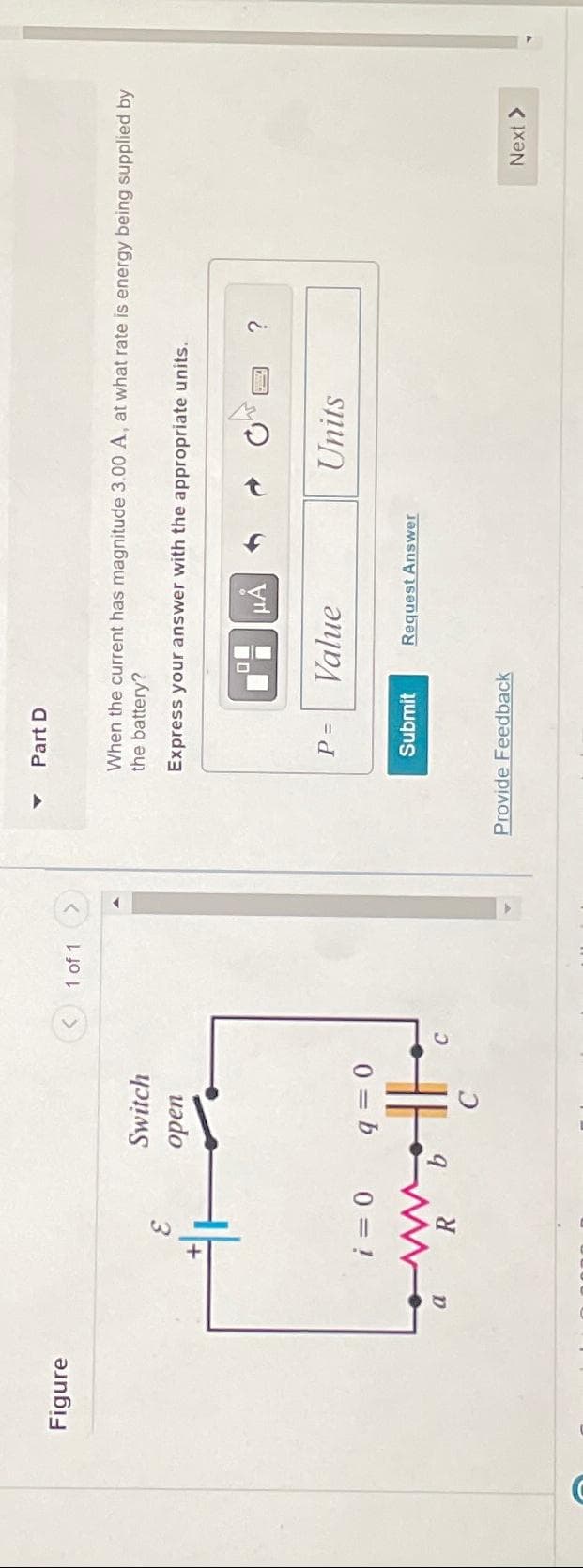 C
Figure
a
Switch
open
i = 0
q=0
w...
the
1 of 1
Part D
When the current has magnitude 3.00 A, at what rate is energy being supplied by
the battery?
Express your answer with the appropriate units.
P =
Submit
μÀ
Value
Provide Feedback
Request Answer
Units
?
Next >