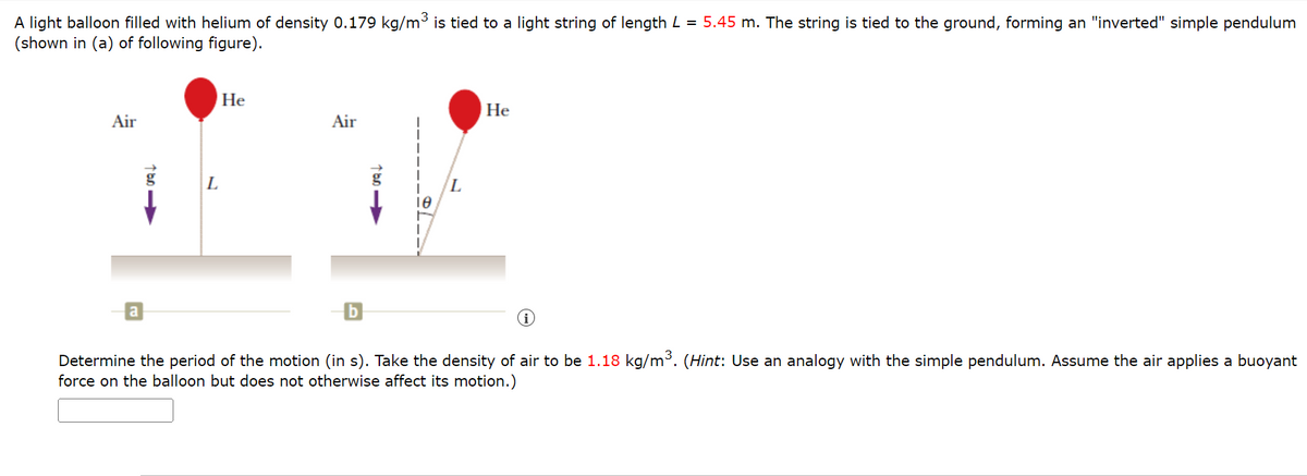 A light balloon filled with helium of density 0.179 kg/m³ is tied to a light string of length L = 5.45 m. The string is tied to the ground, forming an "inverted" simple pendulum
(shown in (a) of following figure).
Air
a
100->>
L
He
Air
L
He
i
Determine the period of the motion (in s). Take the density of air to be 1.18 kg/m³. (Hint: Use an analogy with the simple pendulum. Assume the air applies a buoyant
force on the balloon but does not otherwise affect its motion.)