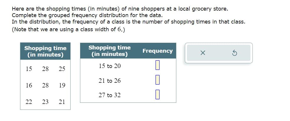 Here are the shopping times (in minutes) of nine shoppers at a local grocery store.
Complete the grouped frequency distribution for the data.
In the distribution, the frequency of a class is the number of shopping times in that class.
(Note that we are using a class width of 6.)
Shopping time
(in minutes)
15 28 25
16
28 19
22 23
21
Shopping time
(in minutes)
15 to 20
21 to 26
27 to 32
Frequency
0
1
0