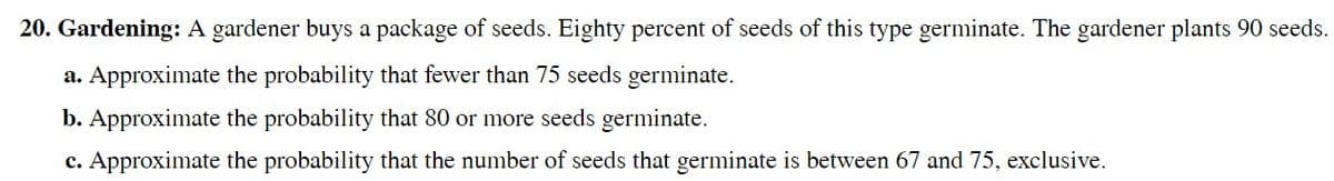 20. Gardening: A gardener buys a package of seeds. Eighty percent of seeds of this type germinate. The gardener plants 90 seeds.
a. Approximate the probability that fewer than 75 seeds germinate.
b. Approximate the probability that 80 or more seeds germinate.
c. Approximate the probability that the number of seeds that germinate is between 67 and 75, exclusive.