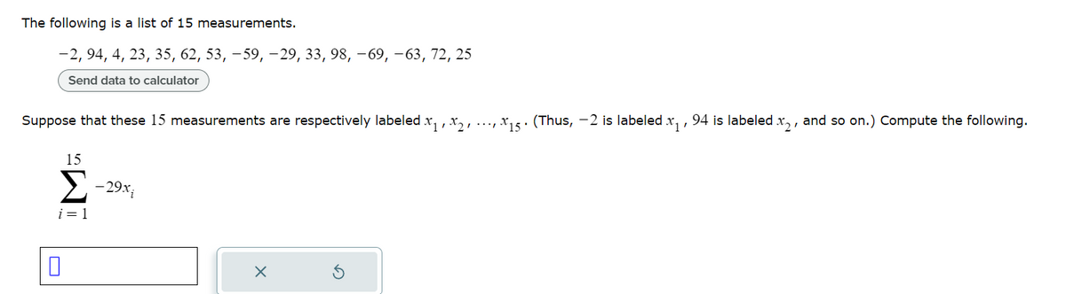 The following is a list of 15 measurements.
-2, 94, 4, 23, 35, 62, 53, -59, -29, 33, 98, -69, -63, 72, 25
Send data to calculator
Suppose that these 15 measurements are respectively labeled x₁,x₂,...,x15. (Thus, -2 is labeled x₁, 94 is labeled x2, and so on.) Compute the following.
15
Σ-29x
i=1
0
X