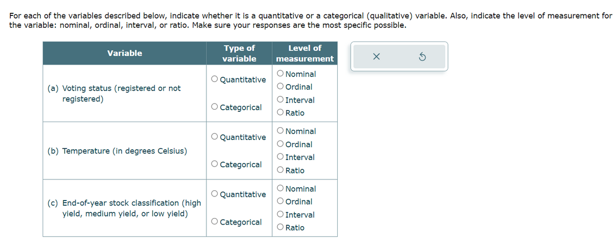 For each of the variables described below, indicate whether it is a quantitative or a categorical (qualitative) variable. Also, indicate the level of measurement for
the variable: nominal, ordinal, interval, or ratio. Make sure your responses are the most specific possible.
Variable
(a) Voting status (registered or not
registered)
(b) Temperature (in degrees Celsius)
(c) End-of-year stock classification (high
yield, medium yield, or low yield)
Type of
variable
O Quantitative
O Categorical
O Quantitative
O Categorical
O Quantitative
O Categorical
Level of
measurement
O Nominal
O Ordinal
O Interval
O Ratio
O Nominal
O Ordinal
O Interval
O Ratio
O Nominal
O Ordinal
O Interval
O Ratio
X