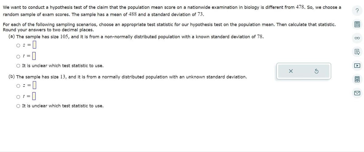We want to conduct a hypothesis test of the claim that the population mean score on a nationwide examination in biology is different from 478. So, we choose a
random sample of exam scores. The sample has a mean of 488 and a standard deviation of 73.
For each of the following sampling scenarios, choose an appropriate test statistic for our hypothesis test on the population mean. Then calculate that statistic.
Round your answers to two decimal places.
(a) The sample has size 105, and it is from a non-normally distributed population with a known standard deviation of 78.
O==
-0
Ot= 0
O It is unclear which test statistic to use.
(b) The sample has size 13, and it is from a normally distributed population with an unknown standard deviation.
-0
O==
t =
O
O It is unclear which test statistic to use.
X
oo