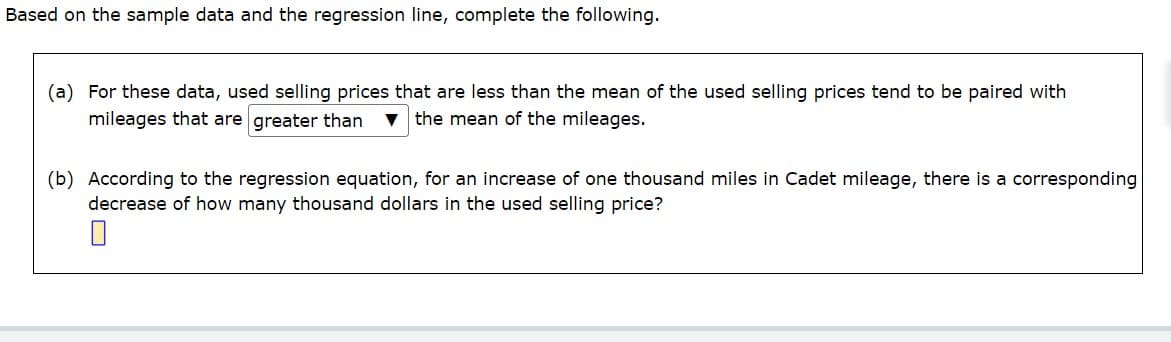 Based on the sample data and the regression line, complete the following.
(a) For these data, used selling prices that are less than the mean of the used selling prices tend to be paired with
mileages that are greater than ▼ the mean of the mileages.
(b) According to the regression equation, for an increase of one thousand miles in Cadet mileage, there is a corresponding
decrease of how many thousand dollars in the used selling price?