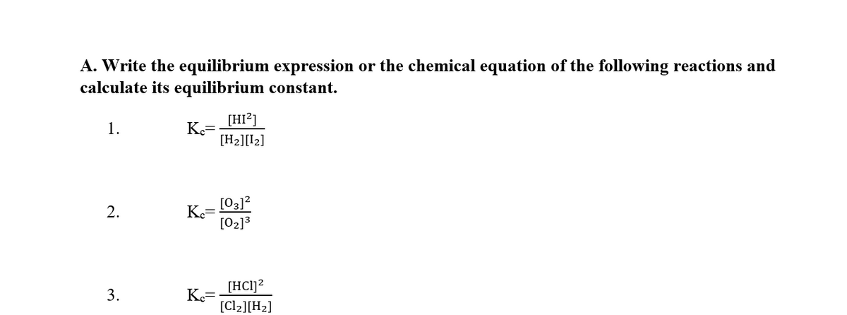 A. Write the equilibrium expression or the chemical equation of the following reactions and
calculate its equilibrium constant.
[HI?]
1.
Ke=
[H2][I2]
[03]?
Ke=
[02]3
2.
[HC1]?
3.
K=
[Cl2][H2]
