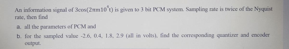 An information signal of 3cos(2πm10 t) is given to 3 bit PCM system. Sampling rate is twice of the Nyquist
rate, then find
a. all the parameters of PCM and
b. for the sampled value -2.6, 0.4, 1.8, 2.9 (all in volts), find the corresponding quantizer and encoder
output.