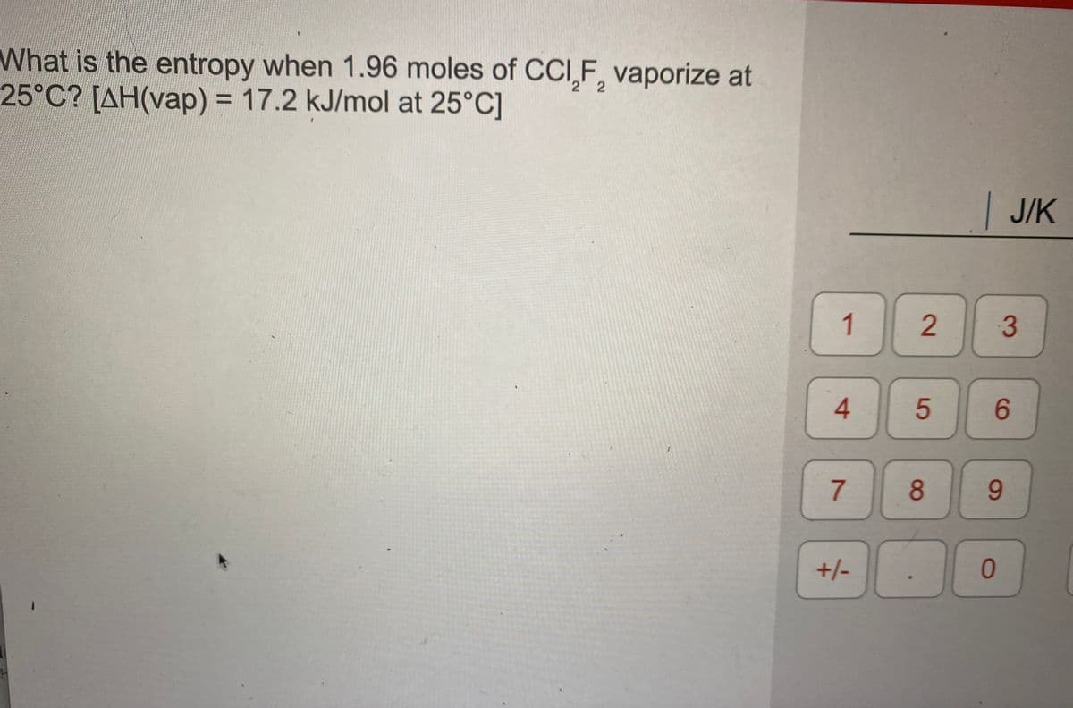 What is the entropy when 1.96 moles of CCI,F, vaporize at
25°C? [AH(vap) = 17.2 kJ/mol at 25°C]
2.
%3D
| J/K
1
4.
6.
8.
6.
+/-
2.
7.
