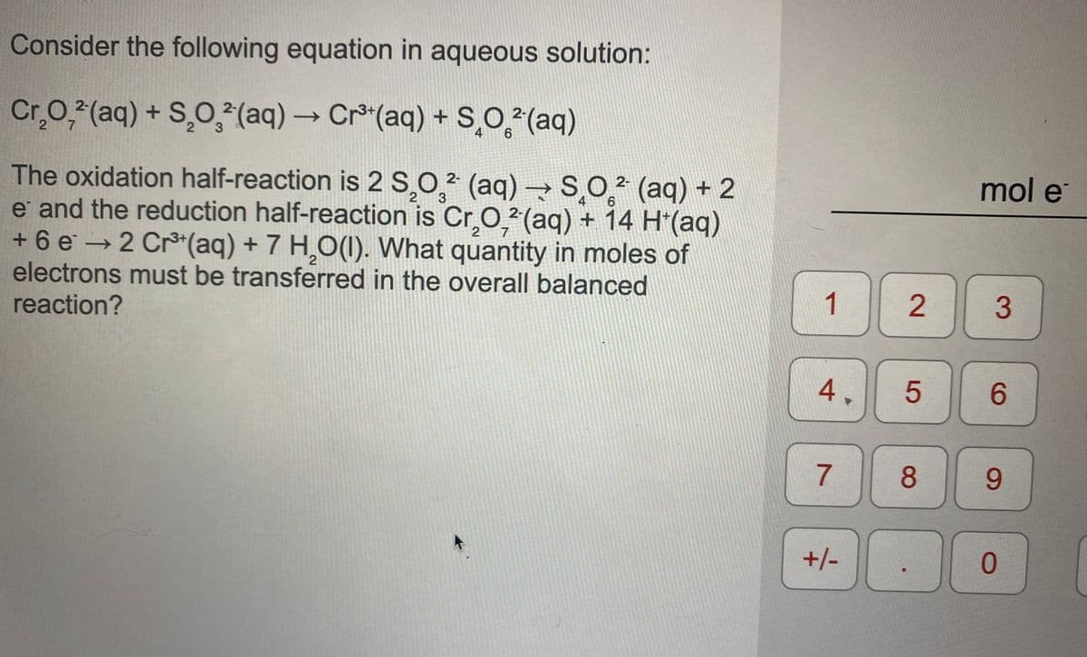 Consider the following equation in aqueous solution:
Cr,0, (aq) + S,0,2²(aq) → Cr*(aq) + s,O(aq)
2 7
4 6
mol e
The oxidation half-reaction is 2 S,0,² (aq) →SO² (aq) + 2
e and the reduction half-reaction is Cr.O²(aq) + 14 H*(aq)
+6 e →2 Cr*(aq) + 7 HO(1). What quantity in moles of
electrons must be transferred in the overall balanced
reaction?
3
4
6.
2
2.
1
4.
6.
8.
+/-
0.
2.
5

