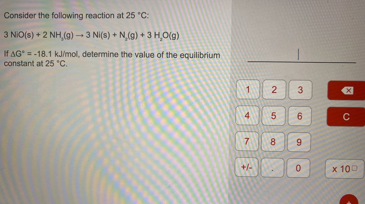 Consider the following reaction at 25 °C:
3 NiO(s) + 2 NH,(g) → 3 Ni(s) + N,(g) + 3 H,O(g)
If AG° = -18.1 kJ/mol, determine the value of the equilibrium
|
%3D
constant at 25 °C.
3
4
C
7
8.
9.
+/-
x 100
2.
5
