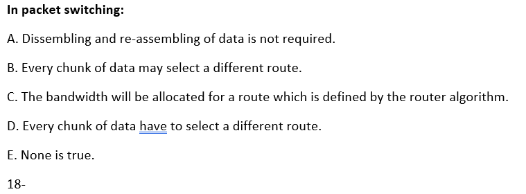 In packet switching:
A. Dissembling and re-assembling of data is not required.
B. Every chunk of data may select a different route.
C. The bandwidth will be allocated for a route which is defined by the router algorithm.
D. Every chunk of data have to select a different route.
E. None is true.
18-
