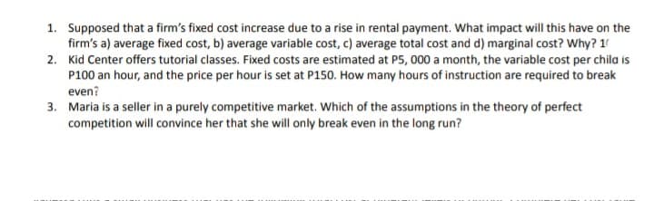 1. Supposed that a firm's fixed cost increase due to a rise in rental payment. What impact will this have on the
firm's a) average fixed cost, b) average variable cost, c) average total cost and d) marginal cost? Why? 10
2. Kid Center offers tutorial classes. Fixed costs are estimated at P5, 000 a month, the variable cost per chila is
P100 an hour, and the price per hour is set at P150. How many hours of instruction are required to break
even?
3. Maria is a seller in a purely competitive market. Which of the assumptions in the theory of perfect
competition will convince her that she will only break even in the long run?
