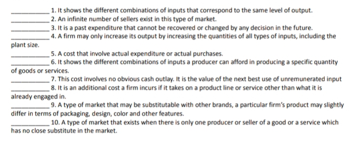 _1. It shows the different combinations of inputs that correspond to the same level of output.
_ 2. An infinite number of sellers exist in this type of market.
3. It is a past expenditure that cannot be recovered or changed by any decision in the future.
_ 4. A firm may only increase its output by increasing the quantities of all types of inputs, including the
plant size.
5. A cost that involve actual expenditure or actual purchases.
_ 6. It shows the different combinations of inputs a producer can afford in producing a specific quantity
of goods or services.
_7. This cost involves no obvious cash outlay. It is the value of the next best use of unremunerated input
8. It is an additional cost a firm incurs if it takes on a product line or service other than what it is
already engaged in.
_9. A type of market that may be substitutable with other brands, a particular firm's product may slightly
differ in terms of packaging, design, color and other features.
10. A type of market that exists when there is only one producer or seller of a good or a service which
has no close substitute in the market.
