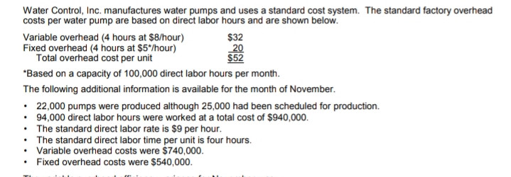Water Control, Inc. manufactures water pumps and uses a standard cost system. The standard factory overhead
costs per water pump are based on direct labor hours and are shown below.
Variable overhead (4 hours at $8/hour)
Fixed overhead (4 hours at $5/hour)
Total overhead cost per unit
$32
20
$52
*Based on a capacity of 100,000 direct labor hours per month.
The following additional information is available for the month of November.
• 22,000 pumps were produced although 25,000 had been scheduled for production.
• 94,000 direct labor hours were worked at a total cost of $940,000.
• The standard direct labor rate is $9 per hour.
• The standard direct labor time per unit is four hours.
• Variable overhead costs were $740,000.
• Fixed overhead costs were $540,000.
