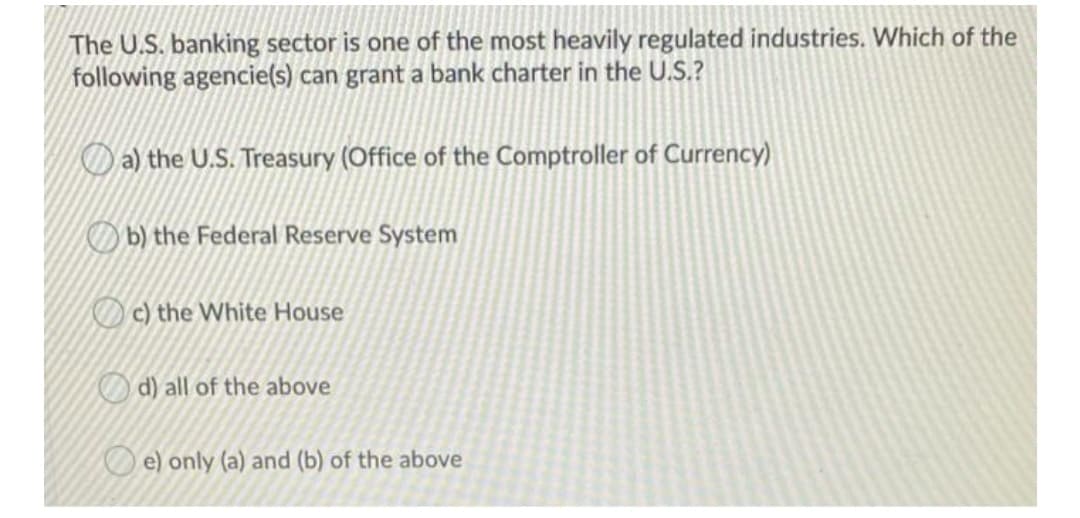 The U.S. banking sector is one of the most heavily regulated industries. Which of the
following agencie(s) can grant a bank charter in the U.S.?
Da) the U.S. Treasury (Office of the Comptroller of Currency)
b) the Federal Reserve System
Oc) the White House
O d) all of the above
O e) only (a) and (b) of the above
