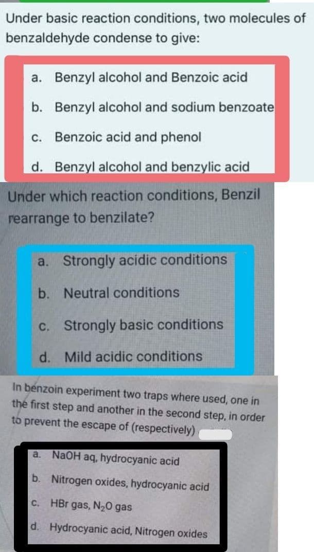 Under basic reaction conditions, two molecules of
benzaldehyde condense to give:
a. Benzyl alcohol and Benzoic acid
b. Benzyl alcohol and sodium benzoate
c. Benzoic acid and phenol
d. Benzyl alcohol and benzylic acid
Under which reaction conditions, Benzil
rearrange to benzilate?
a. Strongly acidic conditions
b. Neutral conditions
c. Strongly basic conditions
d. Mild acidic conditions
In benzoin experiment two traps where used, one in
the first step and another in the second step, in order
to prevent the escape of (respectively)
a.
NaOH aq, hydrocyanic acid
b. Nitrogen oxides, hydrocyanic acid
C.
HBr gas, N20 gas
d. Hydrocyanic acid, Nitrogen oxides
