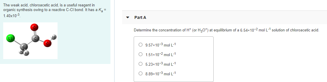 The weak acid, chloroacetic acid, is a useful reagent in
organic synthesis owing to a reactive C-CI bond. It has a Kg =
1.40x10-3
Part A
Determine the concentration of H* (or H30*) at equilibrium of a 6.54x10-2 mol L-1 solution of chloroacetic acid.
O 9.57x10-3 mol L-1
O 1.51×10-2 mol L-1
O 5.23×10-3 mol L-1
O 8.89×10-3 mol L-1
