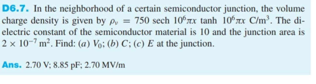 D6.7. In the neighborhood of a certain semiconductor junction, the volume
charge density is given by p, = 750 sech 10°rx tanh 10°xx C/m³. The di-
electric constant of the semiconductor material is 10 and the junction area is
2 × 10-7 m². Find: (a) Vo; (b) C; (c) E at the junction.
Ans. 2.70 V; 8.85 pF; 2.70 MV/m
