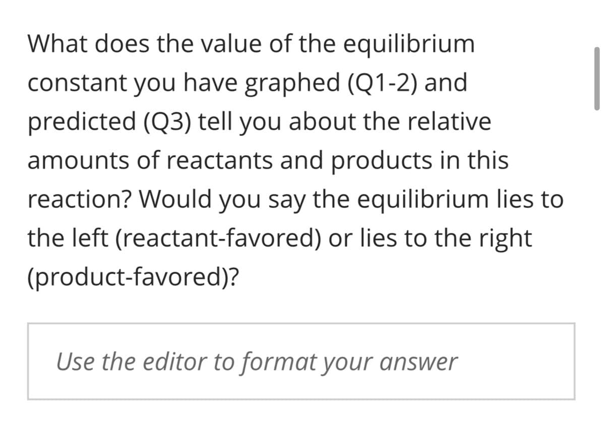 What does the value of the equilibrium
constant you have graphed (Q1-2) and
predicted (Q3) tell you about the relative
amounts of reactants and products in this
reaction? Would you say the equilibrium lies to
the left (reactant-favored) or lies to the right
(product-favored)?
Use the editor to format your answer