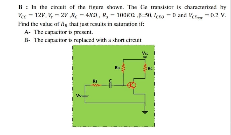 B : In the circuit of the figure shown. The Ge transistor is characterized by
Vcc = 12V, V, = 2V ,Rc = 4KN , R, = 100KN ,B=50, Iceo = 0 and VCEor = 0.2 V.
%3D
Find the value of Rp that just results in saturation if:
A- The capacitor is present.
B- The capacitor is replaced with a short circuit
Vcc
RB
Rc:
Rs
Vs-
