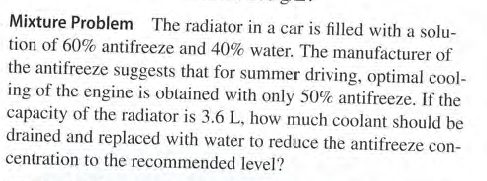 Mixture Problem The radiator in a car is filled with a solu-
tion of 60% antifreeze and 40% water. The manufacturer of
the antifreeze suggests that for summer driving, optimal cool-
ing of the engine is obtained with only 50% antifreeze. If the
capacity of the radiator is 3.6 L, how much coolant should be
drained and replaced with water to reduce the antifreeze con-
centration to the recommended level?

