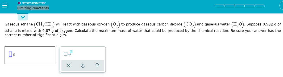 O STOICHIOMETRY
Limiting reactants
Gaseous ethane (CH,CH,) will react with gaseous oxygen (0,) to produce gaseous carbon dioxide (CO,) and gaseous water
(H,O). Suppose 0.902 g of
ethane is mixed with 0.87 g of oxygen. Calculate the maximum mass of water that could be produced by the chemical reaction. Be sure your answer has the
correct number of significant digits.
