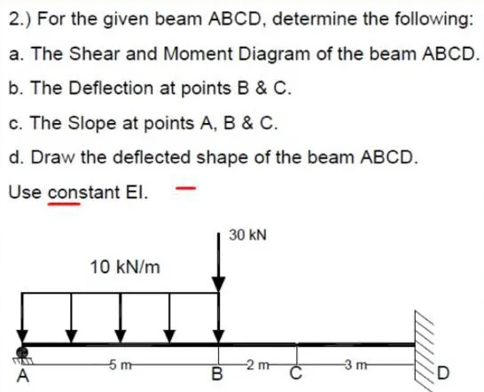 2.) For the given beam ABCD, determine the following:
a. The Shear and Moment Diagram of the beam ABCD.
b. The Deflection at points B & C.
c. The Slope at points A, B & C.
d. Draw the deflected shape of the beam ABCD.
Use constant El.
30 kN
10 kN/m
5 m
-2 m
-3 m
A
