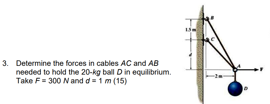 3. Determine the forces in cables AC and AB
needed to hold the 20-kg ball D in equilibrium.
Take F = 300 N and d = 1 m (15)
1.5 m
B
-2m-
D