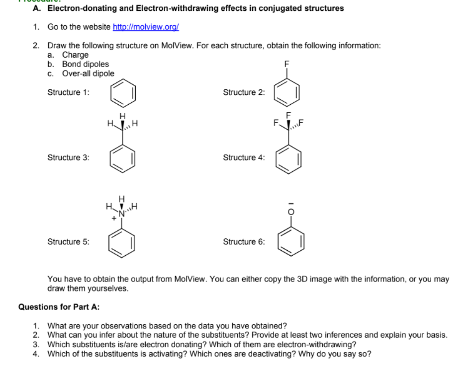A. Electron-donating and Electron-withdrawing effects in conjugated structures
1. Go to the website http://molview.org/
2. Draw the following structure on MolView. For each structure, obtain the following information:
a. Charge
b. Bond dipoles
c. Over-all dipole
Structure 1:
Structure 2:
H
H.
F
F.
Structure 3:
Structure 4:
Structure 5:
Structure 6:
You have to obtain the output from MolView. You can either copy the 3D image with the information, or you may
draw them yourselves.
Questions for Part A:
1. What are your observations based on the data you have obtained?
2. What can you infer about the nature of the substituents? Provide at least two inferences and explain your basis.
3. Which substituents is/are electron donating? Which of them are electron-withdrawing?
4. Which of the substituents is activating? Which ones are deactivating? Why do you say so?
I0-
