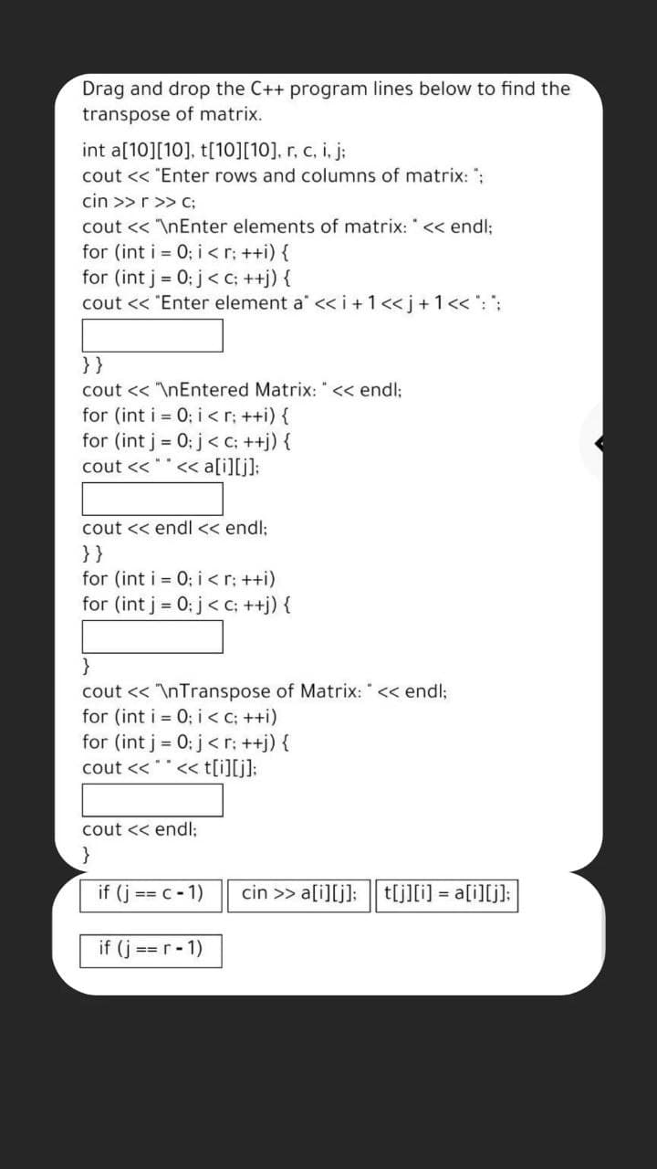 Drag and drop the C++ program lines below to find the
transpose of matrix.
int a[10][10], t[10][10], r, c, i, j:
cout << "Enter rows and columns of matrix: ";
cin >>r>> c;
cout << \nEnter elements of matrix: " << endl;
for (int i = 0; i <r; ++i) {
for (int j = 0: j< c; ++j) {
cout << "Enter element a" << i +1<<j+1<< °: ":
}}
cout << "\nEntered Matrix: " << endl;
for (int i = 0; i < r; ++i) {
for (int j = 0: j< c; ++j) {
cout <<
« a[i][j]:
cout << endl << endl:
}}
for (int i = 0; i <r: ++i)
for (int j = 0: j< c; ++j) {
}
cout << "\nTranspose of Matrix: " << endl;
for (int i = 0; i < C; ++i)
for (int j = 0: j< r; ++j) {
cout <<""<< t[i][j]:
cout << endl;
}
if (j == C- 1)
cin >> a[i][j]:
t[j][i] = a[i][j]:
if (j == r- 1)
