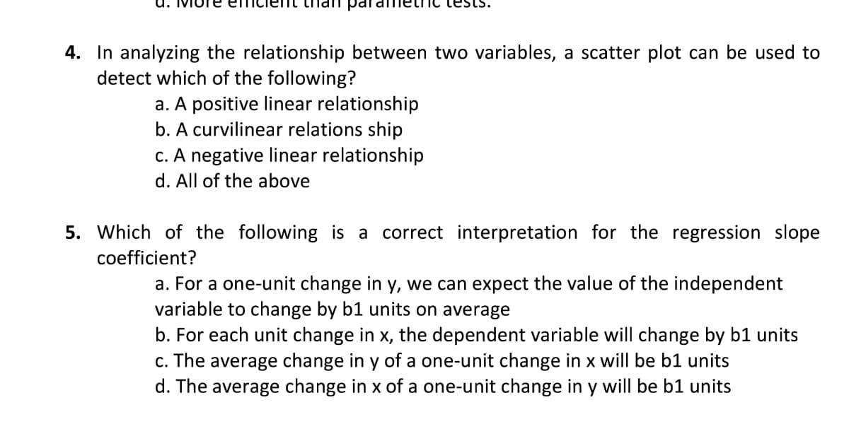 4. In analyzing the relationship between two variables, a scatter plot can be used to
detect which of the following?
a. A positive linear relationship
b. A curvilinear relations ship
c. A negative linear relationship
d. All of the above
5. Which of the following is a correct interpretation for the regression slope
coefficient?
a. For a one-unit change in y, we can expect the value of the independent
variable to change by b1 units on average
b. For each unit change in x, the dependent variable will change by b1 units
c. The average change in y of a one-unit change in x will be b1 units
d. The average change in x of a one-unit change in y will be b1 units

