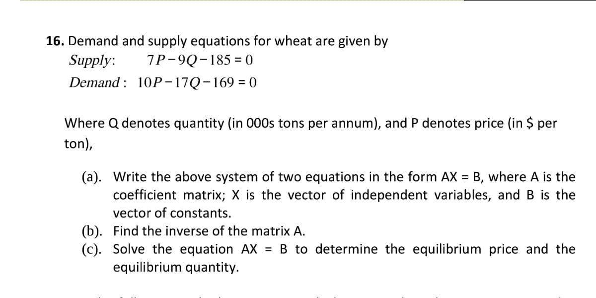 16. Demand and supply equations for wheat are given by
Supply:
7P-9Q-185 = 0
Demand : 10Р-17Q-169 - 0
Where Q denotes quantity (in 000s tons per annum), and P denotes price (in $ per
ton),
(a). Write the above system of two equations in the form AX = B, where A is the
coefficient matrix; X is the vector of independent variables, and B is the
%3D
vector of constants.
(b). Find the inverse of the matrix A.
(c). Solve the equation AX = B to determine the equilibrium price and the
equilibrium quantity.
