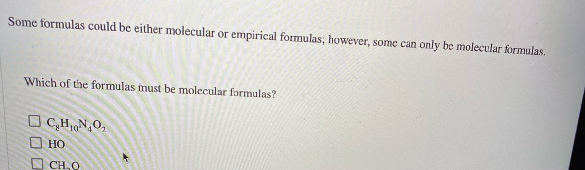 Some formulas could be either molecular or empirical formulas; however, some can only be molecular formulas.
Which of the formulas must be molecular formulas?
C,H1,N,O2
O HO
O CH, O
