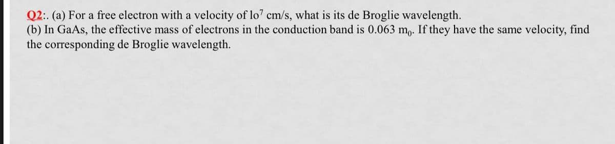 Q2:. (a) For a free electron with a velocity of lo7 cm/s, what is its de Broglie wavelength.
(b) In GaAs, the effective mass of electrons in the conduction band is 0.063 mo. If they have the same velocity, find
the corresponding de Broglie wavelength.