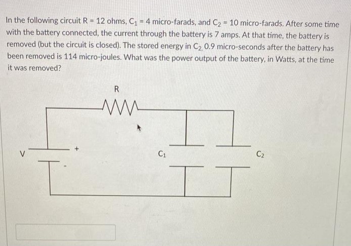 In the following circuit R = 12 ohms, C = 4 micro-farads, and C2 = 10 micro-farads. After some time
with the battery connected, the current through the battery is 7 amps. At that time, the battery is
removed (but the circuit is closed). The stored energy in C2 0.9 micro-seconds after the battery has
been removed is 114 micro-joules. What was the power output of the battery, in Watts, at the time
it was removed?
R
C1
C2
V
