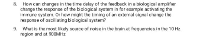 8. How can changes in the time delay of the feedback in a biological amplifier
change the response of the biological system in for example activating the
immune system. Or how might the timing of an external signal change the
response of oscillating biological system?
9. What is the most likely source of noise in the brain at frequencies in the 10 Hz
region and at 900MHZ

