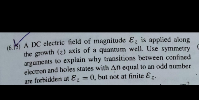 (6.5
16 K A DC electric field of magnitude Ɛ; is applied along
the growth (z) axis of a quantum well. Use symmetry
arguments to explain why transitions between confined
electron and holes states with AN equal to an odd number
are forbidden at Ɛz = 0, but not at finite E,.
