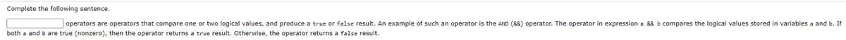 Complete the following sentence.
operators are operators that compare one or two logical values, and produce a true or false result. An example of such an operator is the AND (&8) operator. The operator in expression a && b compares the logical values stored in variables a and b. If
both a and b are true (nonzero), then the operator returns a true result. Otherwise, the operator returns a false result.
