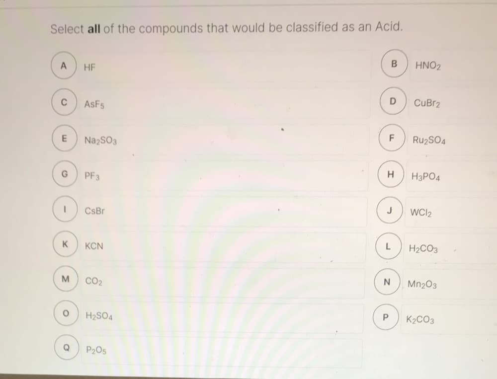 Select all of the compounds that would be classified as an Acid.
A
HF
HNO2
C
ASF5
CuBr2
E
NazSO3
F
RU2SO4
G
PF3
H3PO4
CsBr
WCI2
K
KCN
L
H2CO3
M
CO2
Mn203
H2SO4
K2CO3
Q
P205
