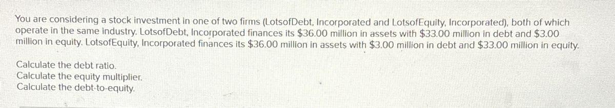 You are considering a stock investment in one of two firms (LotsofDebt, Incorporated and LotsofEquity, Incorporated), both of which
operate in the same industry. LotsofDebt, Incorporated finances its $36.00 million in assets with $33.00 million in debt and $3.00
million in equity. LotsofEquity, Incorporated finances its $36.00 million in assets with $3.00 million in debt and $33.00 million in equity.
Calculate the debt ratio.
Calculate the equity multiplier.
Calculate the debt-to-equity.