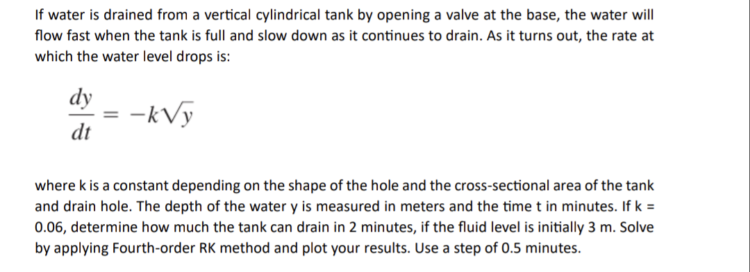 If water is drained from a vertical cylindrical tank by opening a valve at the base, the water will
flow fast when the tank is full and slow down as it continues to drain. As it turns out, the rate at
which the water level drops is:
dy
dt
=
-k√y
where k is a constant depending on the shape of the hole and the cross-sectional area of the tank
and drain hole. The depth of the water y is measured in meters and the time t in minutes. If k =
0.06, determine how much the tank can drain in 2 minutes, if the fluid level is initially 3 m. Solve
by applying Fourth-order RK method and plot your results. Use a step of 0.5 minutes.