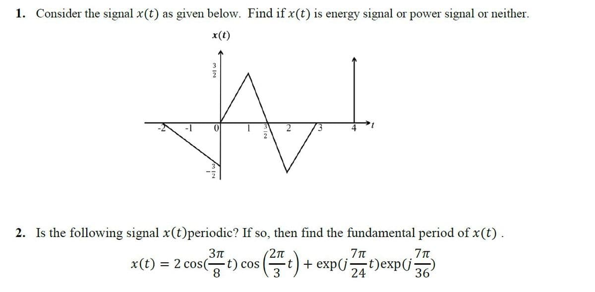 1. Consider the signal x(t) as given below. Find if x(t) is energy signal or power signal or neither.
x(t)
W
312
2. Is the following signal x(t)periodic? If so, then find the fundamental period of x (t).
(2π
(² t) +
-t)exp(j·
3π
x(t) = 2 cos(t) cos
+ exp(j
't
7π
24
7π
36
