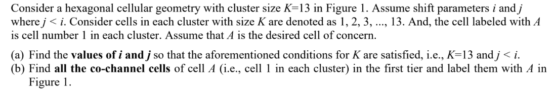 Consider a hexagonal cellular geometry with cluster size K=13 in Figure 1. Assume shift parameters i and j
where j<i. Consider cells in each cluster with size K are denoted as 1, 2, 3, ..., 13. And, the cell labeled with A
is cell number 1 in each cluster. Assume that A is the desired cell of concern.
(a) Find the values of i and j so that the aforementioned conditions for K are satisfied, i.e., K=13 and j < i.
(b) Find all the co-channel cells of cell A (i.e., cell 1 in each cluster) in the first tier and label them with A in
Figure 1.